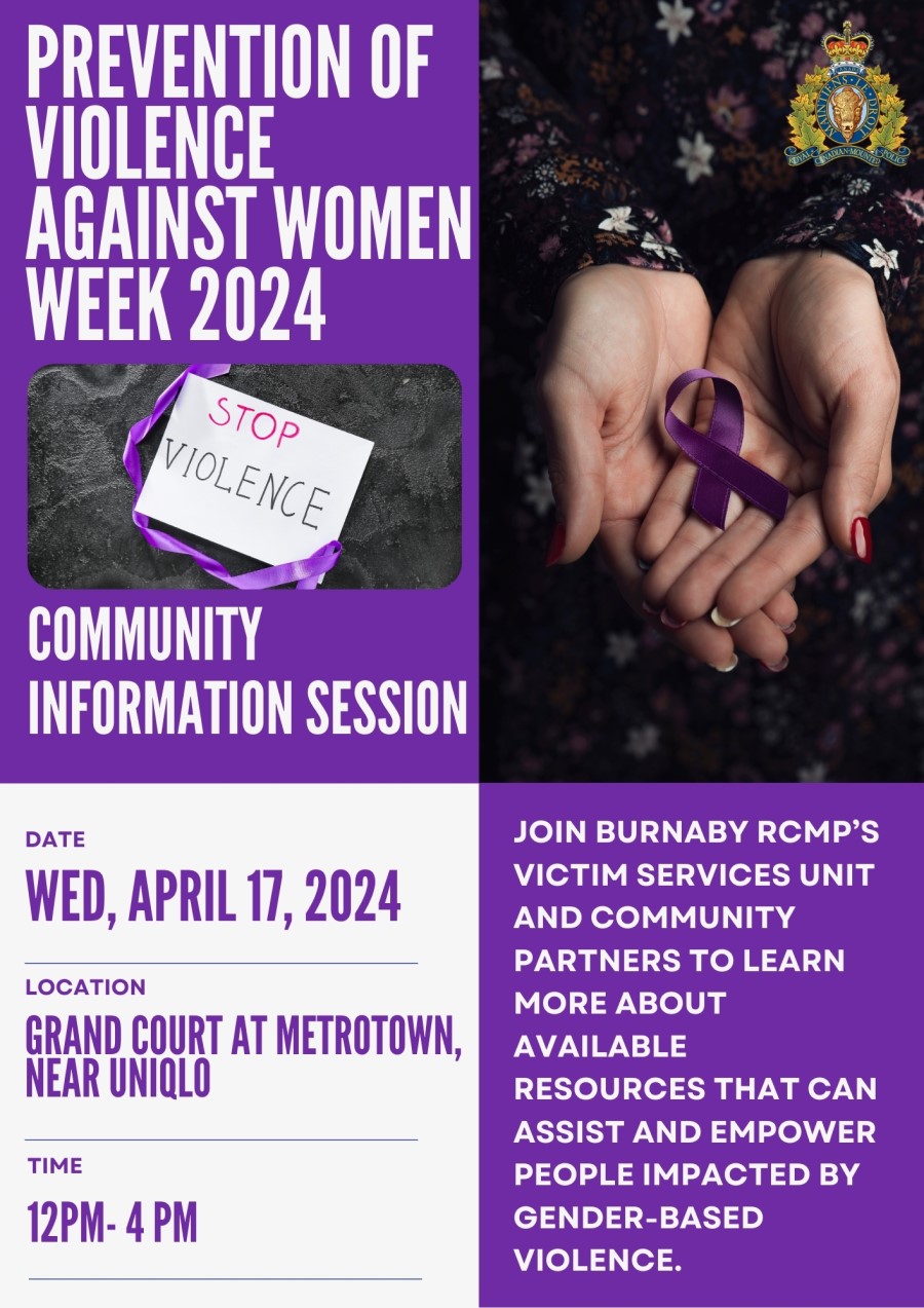 A poster that reads: Prevention of Violence Against Women Week 2024 <q>Stop violence</q>, Community Information session, Date:  Wed, April 17, 2024, Location: Grand Court at Metrotown, near Uniqlo, Time:  12 pm – 4 pm, Join Burnaby RCMP’s Victim Services Unit and community partners to learn more about available resources that can assist and empower people impacted by gender-based violence. And has the following images:  Open hands holding a purple ribbon  A sign with a purple ribbon that says <q>Stop Violence</q>